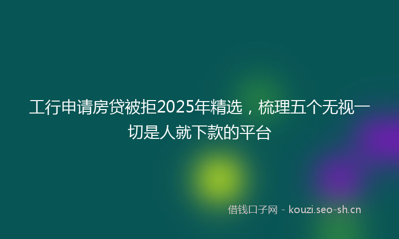 工行申请房贷被拒2025年精选，梳理五个无视一切是人就下款的平台