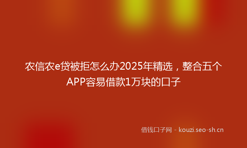 农信农e贷被拒怎么办2025年精选，整合五个APP容易借款1万块的口子