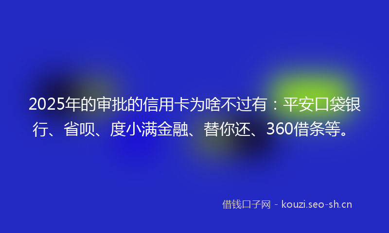 2025年的审批的信用卡为啥不过有：平安口袋银行、省呗、度小满金融、替你还、360借条等。