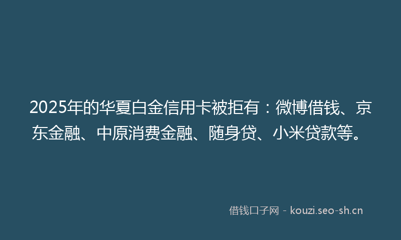 2025年的华夏白金信用卡被拒有:微博借钱、京东金融、中原消费金融、随身贷、小米贷款等。