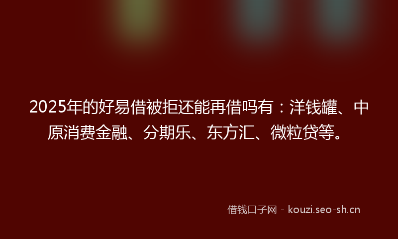 2025年的好易借被拒还能再借吗有：洋钱罐、中原消费金融、分期乐、东方汇、微粒贷等。