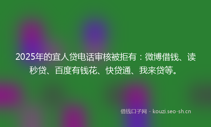 2025年的宜人贷电话审核被拒有：微博借钱、读秒贷、百度有钱花、快贷通、我来贷等。