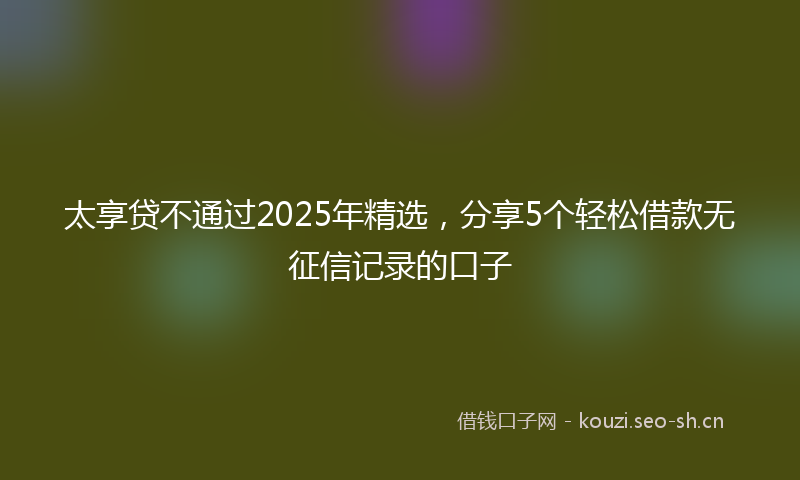 太享贷不通过2025年精选，分享5个轻松借款无征信记录的口子