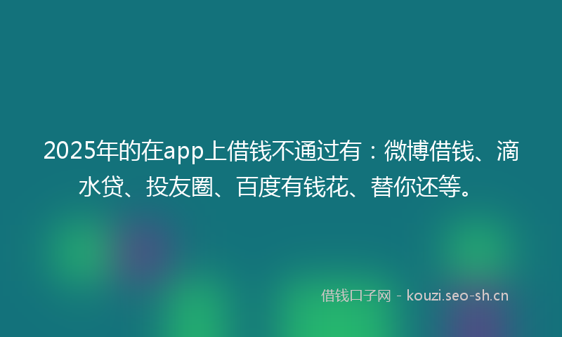 2025年的在app上借钱不通过有：微博借钱、滴水贷、投友圈、百度有钱花、替你还等。
