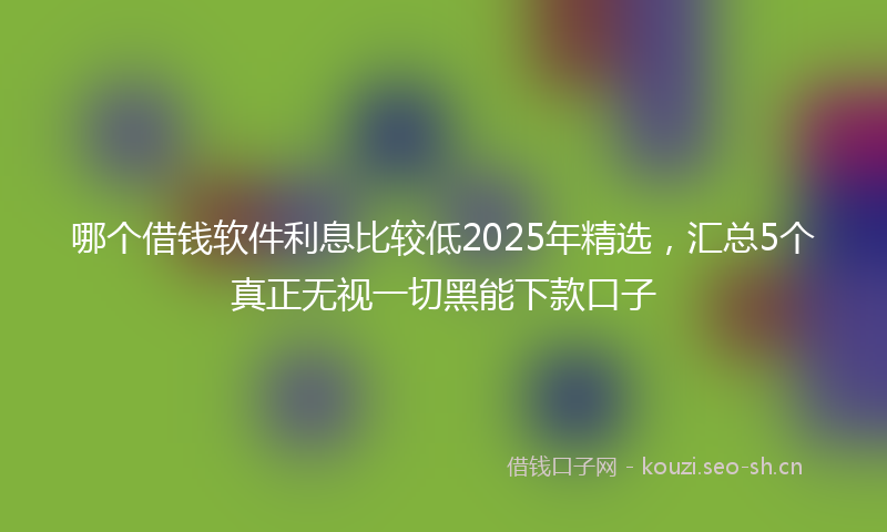 哪个借钱软件利息比较低2025年精选，汇总5个真正无视一切黑能下款口子