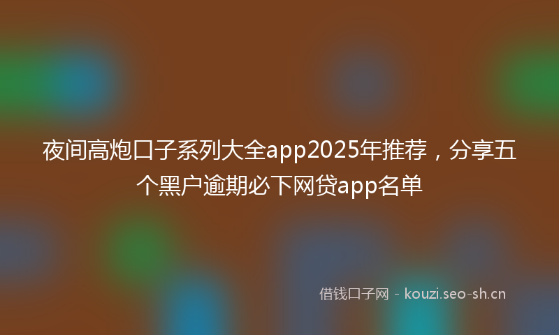 夜间高炮口子系列大全app2025年推荐，分享五个黑户逾期必下网贷app名单