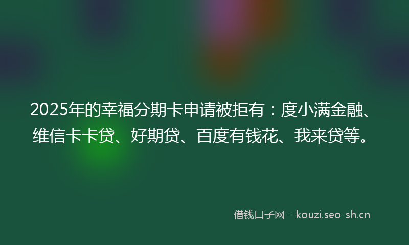 2025年的幸福分期卡申请被拒有：度小满金融、维信卡卡贷、好期贷、百度有钱花、我来贷等。