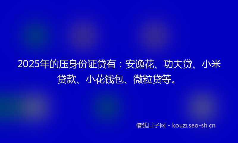 2025年的压身份证贷有：安逸花、功夫贷、小米贷款、小花钱包、微粒贷等。