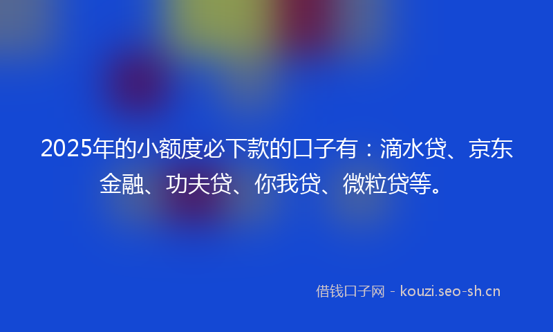 2025年的小额度必下款的口子有：滴水贷、京东金融、功夫贷、你我贷、微粒贷等。