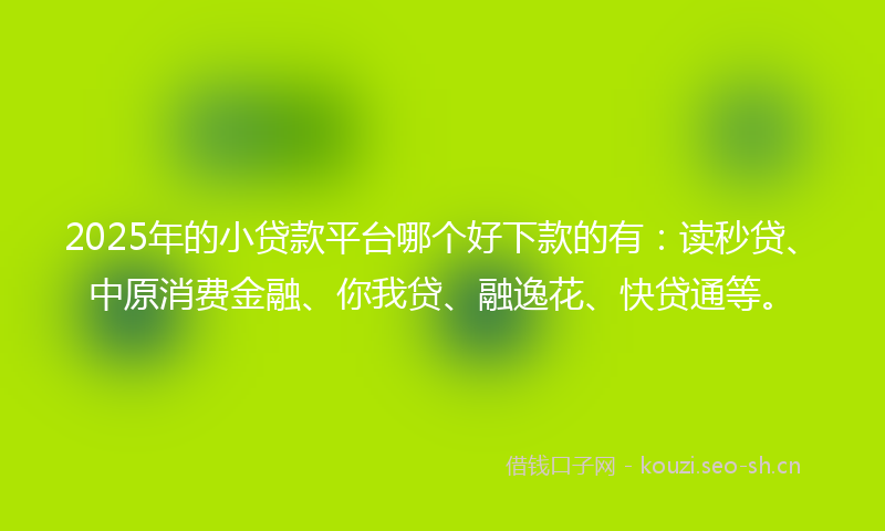 2025年的小贷款平台哪个好下款的有：读秒贷、中原消费金融、你我贷、融逸花、快贷通等。
