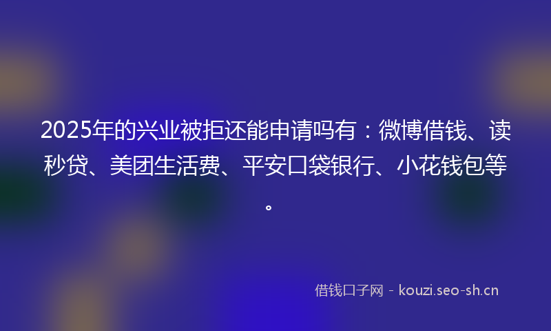 2025年的兴业被拒还能申请吗有：微博借钱、读秒贷、美团生活费、平安口袋银行、小花钱包等。