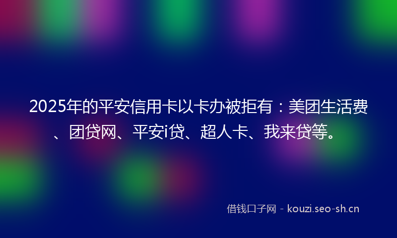 2025年的平安信用卡以卡办被拒有：美团生活费、团贷网、平安i贷、超人卡、我来贷等。