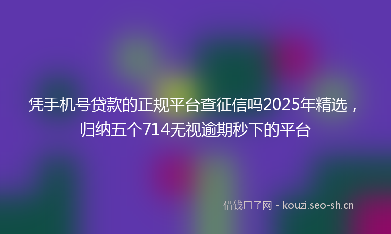 凭手机号贷款的正规平台查征信吗2025年精选，归纳五个714无视逾期秒下的平台