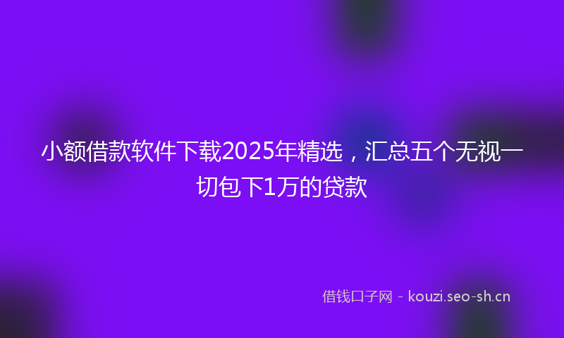 小额借款软件下载2025年精选，汇总五个无视一切包下1万的贷款