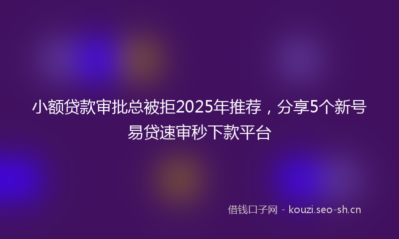 小额贷款审批总被拒2025年推荐,分享5个新号易贷速审秒下款平台