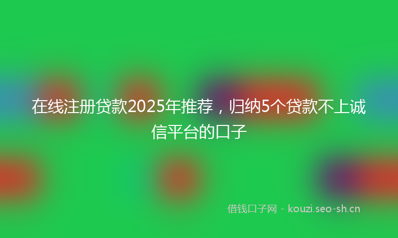 在线注册贷款2025年推荐，归纳5个贷款不上诚信平台的口子