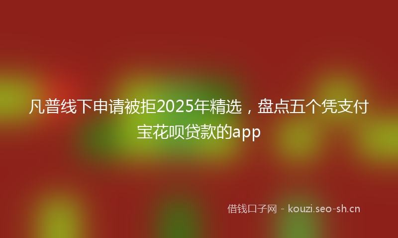 凡普线下申请被拒2025年精选，盘点五个凭支付宝花呗贷款的app
