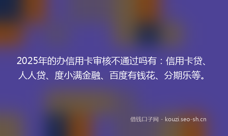 2025年的办信用卡审核不通过吗有：信用卡贷、人人贷、度小满金融、百度有钱花、分期乐等。