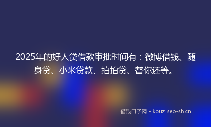 2025年的好人贷借款审批时间有：微博借钱、随身贷、小米贷款、拍拍贷、替你还等。