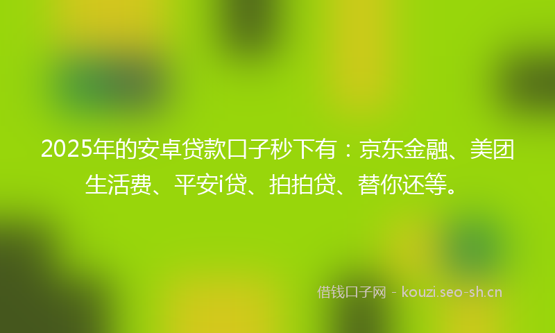 2025年的安卓贷款口子秒下有：京东金融、美团生活费、平安i贷、拍拍贷、替你还等。