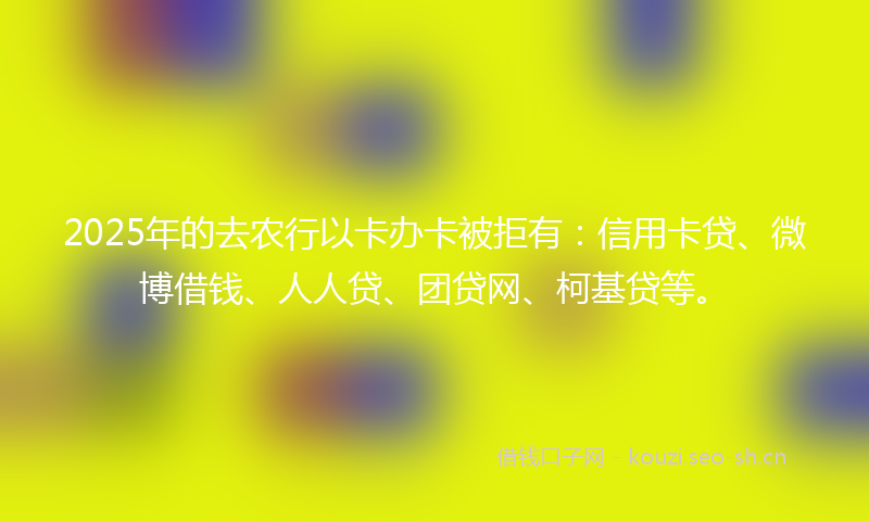 2025年的去农行以卡办卡被拒有：信用卡贷、微博借钱、人人贷、团贷网、柯基贷等。