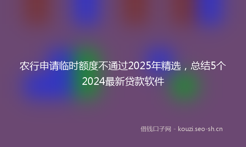 农行申请临时额度不通过2025年精选，总结5个2024最新贷款软件