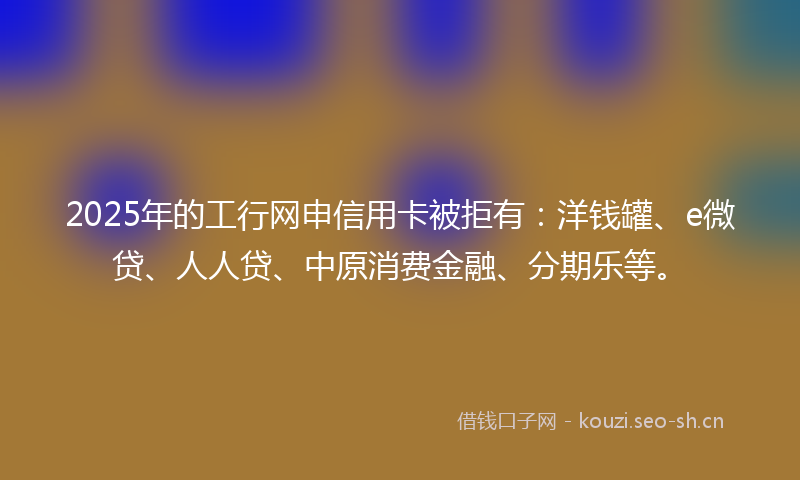 2025年的工行网申信用卡被拒有：洋钱罐、e微贷、人人贷、中原消费金融、分期乐等。
