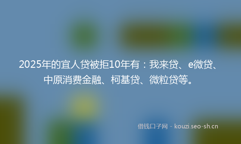 2025年的宜人贷被拒10年有：我来贷、e微贷、中原消费金融、柯基贷、微粒贷等。