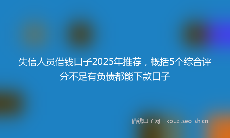 失信人员借钱口子2025年推荐，概括5个综合评分不足有负债都能下款口子