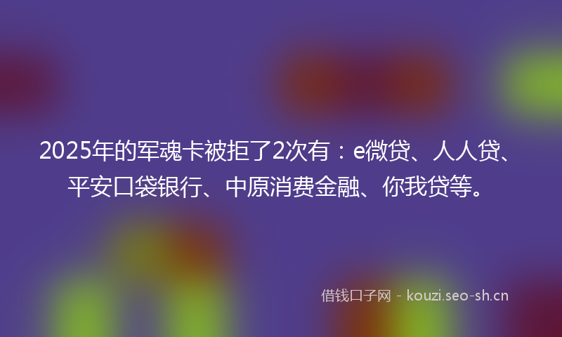 2025年的军魂卡被拒了2次有：e微贷、人人贷、平安口袋银行、中原消费金融、你我贷等。