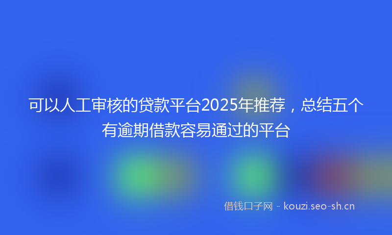 可以人工审核的贷款平台2025年推荐，总结五个有逾期借款容易通过的平台