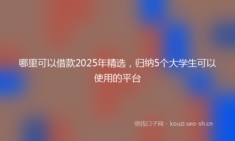 哪里可以借款2025年精选，归纳5个大学生可以使用的平台