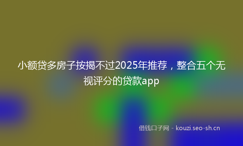 小额贷多房子按揭不过2025年推荐，整合五个无视评分的贷款app