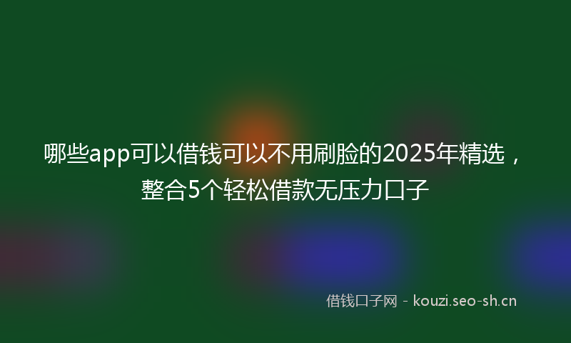 哪些app可以借钱可以不用刷脸的2025年精选，整合5个轻松借款无压力口子