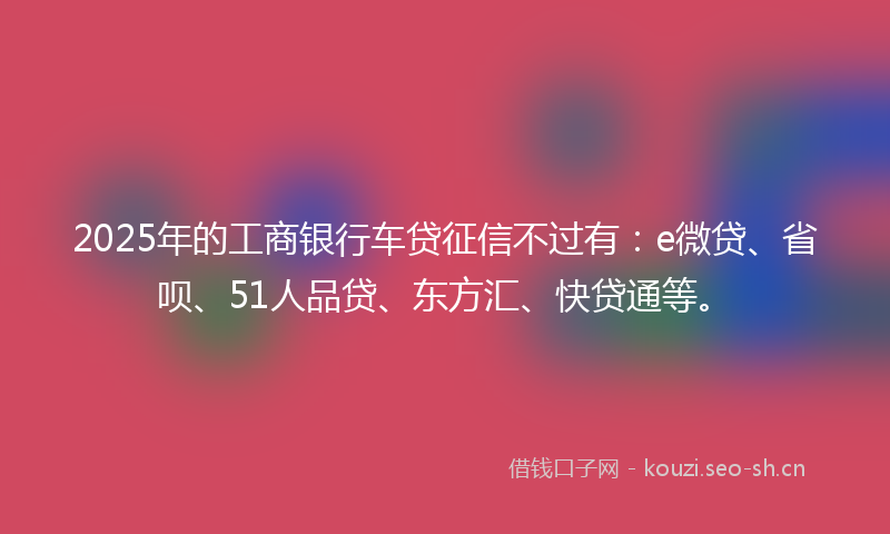 2025年的工商银行车贷征信不过有：e微贷、省呗、51人品贷、东方汇、快贷通等。