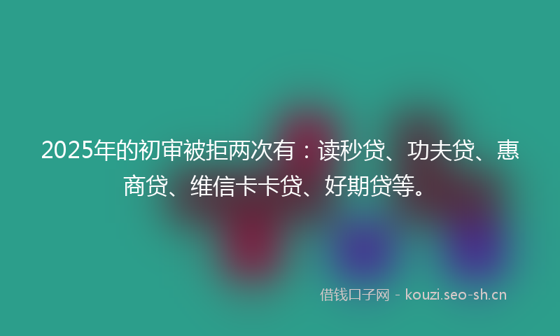 2025年的初审被拒两次有：读秒贷、功夫贷、惠商贷、维信卡卡贷、好期贷等。