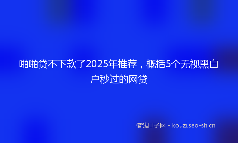 啪啪贷不下款了2025年推荐，概括5个无视黑白户秒过的网贷