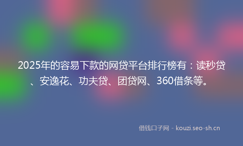 2025年的容易下款的网贷平台排行榜有：读秒贷、安逸花、功夫贷、团贷网、360借条等。