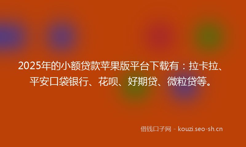 2025年的小额贷款苹果版平台下载有：拉卡拉、平安口袋银行、花呗、好期贷、微粒贷等。