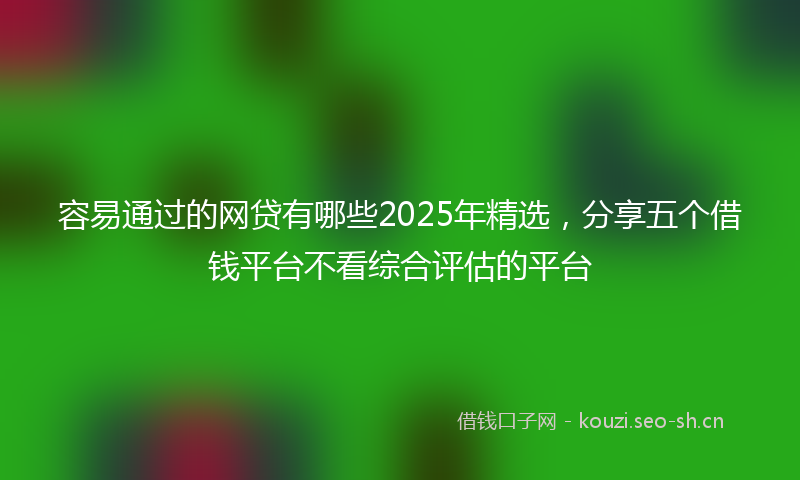 容易通过的网贷有哪些2025年精选，分享五个借钱平台不看综合评估的平台