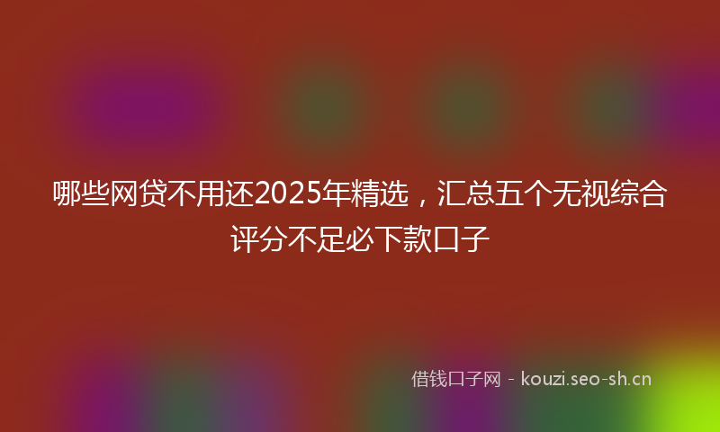 哪些网贷不用还2025年精选，汇总五个无视综合评分不足必下款口子