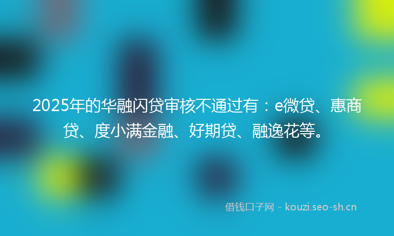 2025年的华融闪贷审核不通过有：e微贷、惠商贷、度小满金融、好期贷、融逸花等。
