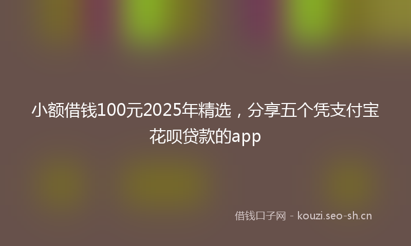 小额借钱100元2025年精选，分享五个凭支付宝花呗贷款的app