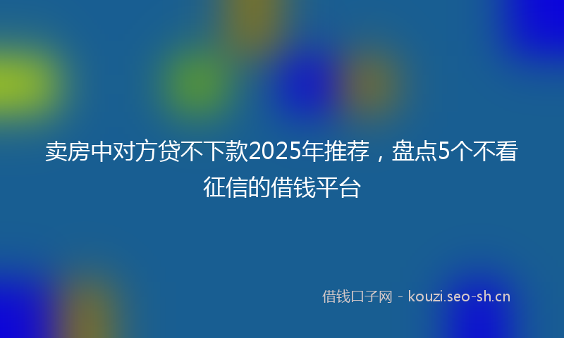 卖房中对方贷不下款2025年推荐，盘点5个不看征信的借钱平台
