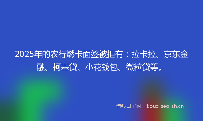 2025年的农行燃卡面签被拒有：拉卡拉、京东金融、柯基贷、小花钱包、微粒贷等。