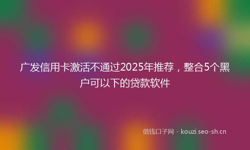 广发信用卡激活不通过2025年推荐，整合5个黑户可以下的贷款软件