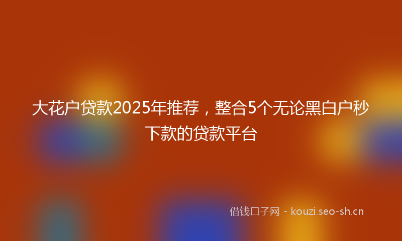 大花户贷款2025年推荐，整合5个无论黑白户秒下款的贷款平台