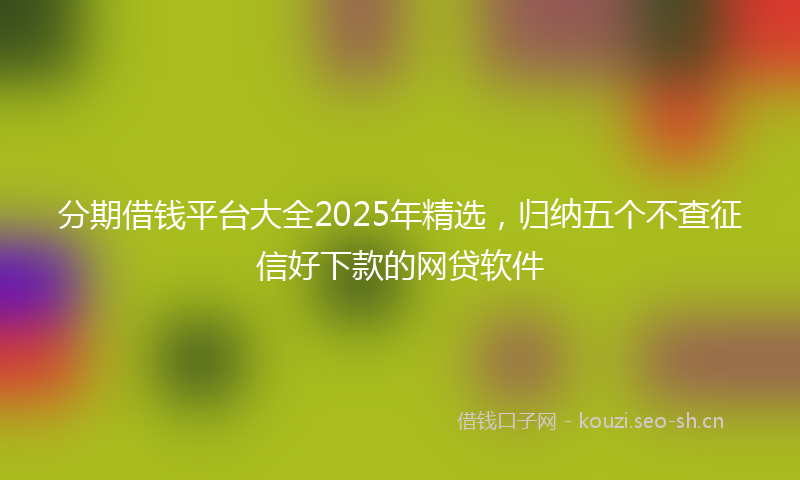 分期借钱平台大全2025年精选，归纳五个不查征信好下款的网贷软件