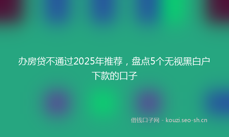 办房贷不通过2025年推荐，盘点5个无视黑白户下款的口子