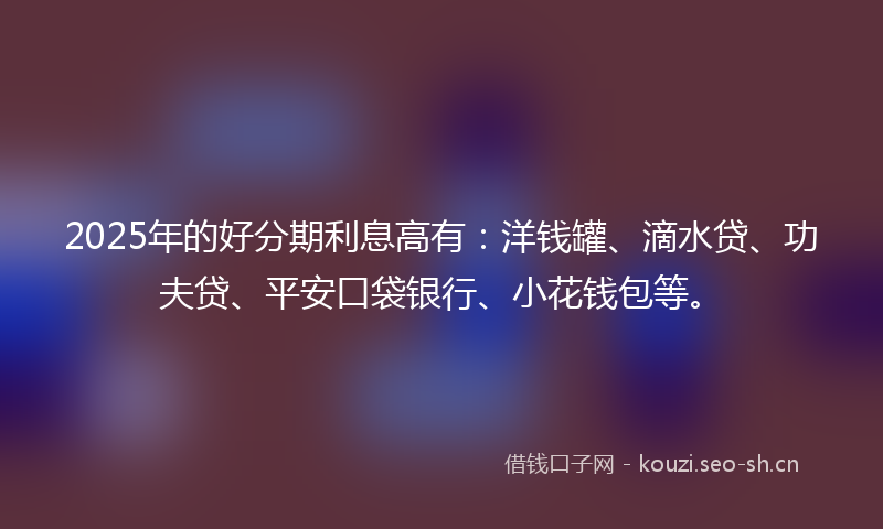 2025年的好分期利息高有：洋钱罐、滴水贷、功夫贷、平安口袋银行、小花钱包等。